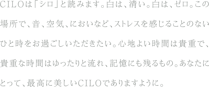 CILOは「シロ」と読みます。白は、清い。白は、ゼロ。この場所で、音、空気、においなど、ストレスを感じることのないひと時をお過ごしいただきたい。心地よい時間は貴重で、貴重な時間はゆったりと流れ、記憶にも残るもの。あなたにとって、最高に美しいCILOでありますように。